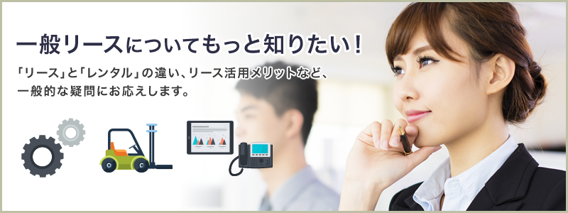 一般リースについてもっと知りたい！「リース」と「レンタル」の違い、リース活用のメリットなど、一般的な疑問にお応えします。